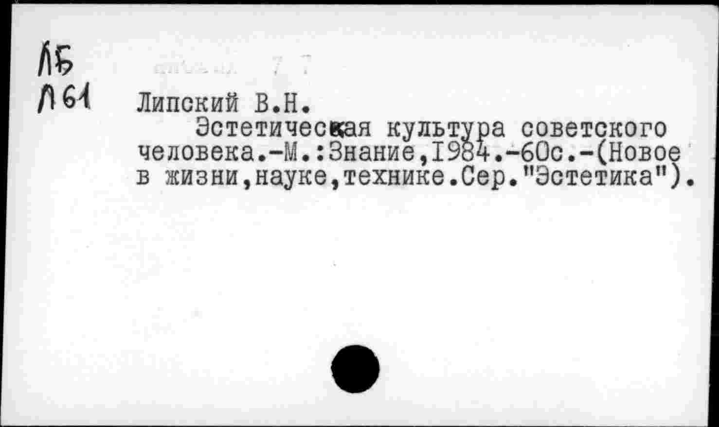 ﻿№ Д 64
Липский В.Н.
Эстетическая культура советского человека.-М.:Знание,19вч.-60с.-(Новое в жизни,науке,технике.Сер."Эстетика").